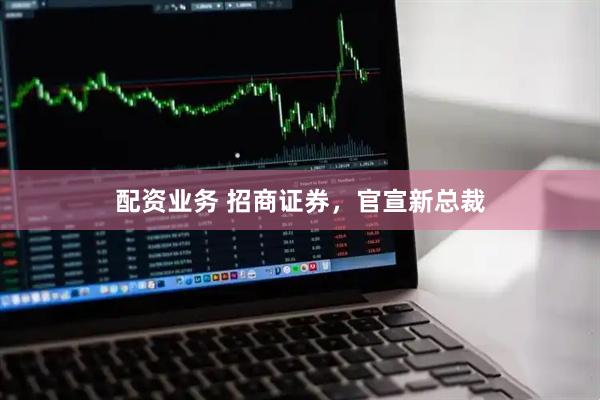 配资业务 招商证券，官宣新总裁