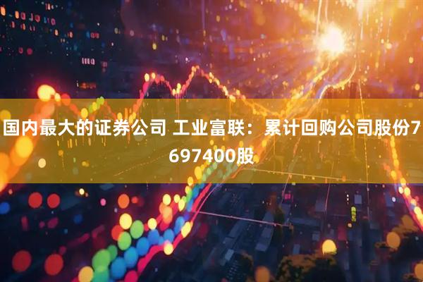 国内最大的证券公司 工业富联：累计回购公司股份7697400股