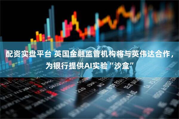 配资实盘平台 英国金融监管机构将与英伟达合作，为银行提供AI实验“沙盒”