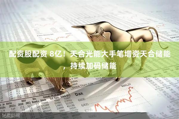 配资股配资 8亿！天合光能大手笔增资天合储能，持续加码储能