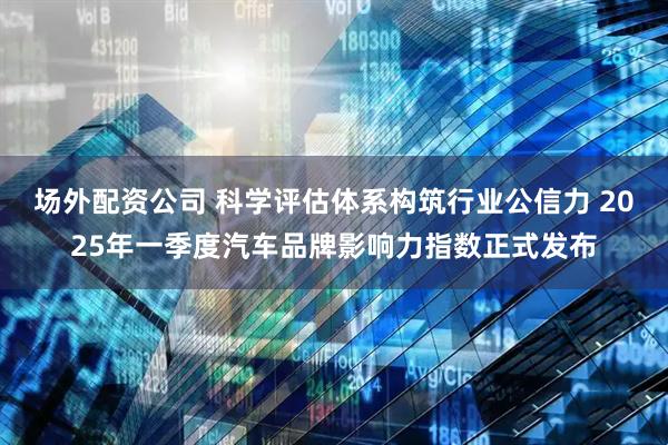 场外配资公司 科学评估体系构筑行业公信力 2025年一季度汽车品牌影响力指数正式发布