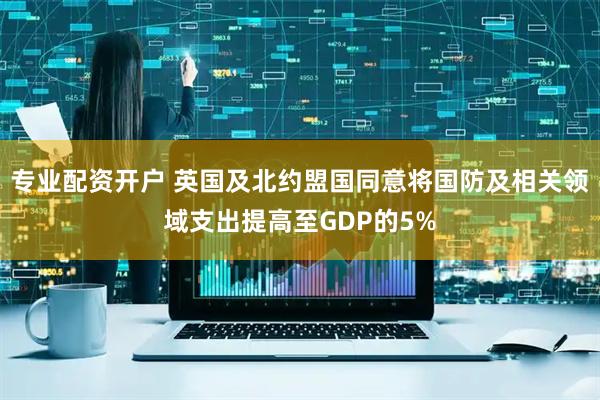 专业配资开户 英国及北约盟国同意将国防及相关领域支出提高至GDP的5%