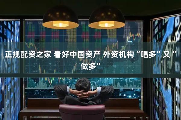 正规配资之家 看好中国资产 外资机构“唱多”又“做多”