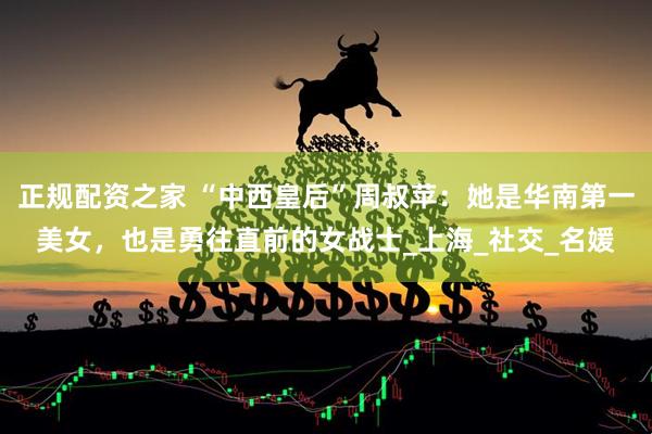 正规配资之家 “中西皇后”周叔苹：她是华南第一美女，也是勇往直前的女战士_上海_社交_名媛
