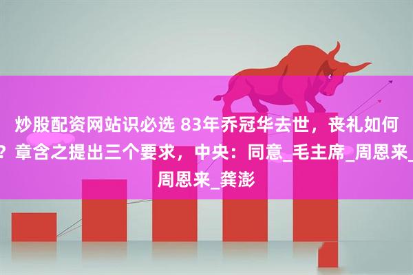 炒股配资网站识必选 83年乔冠华去世，丧礼如何安排？章含之提出三个要求，中央：同意_毛主席_周恩来_龚澎