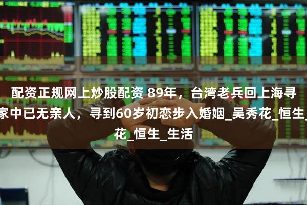 配资正规网上炒股配资 89年，台湾老兵回上海寻亲，家中已无亲人，寻到60岁初恋步入婚姻_吴秀花_恒生_生活