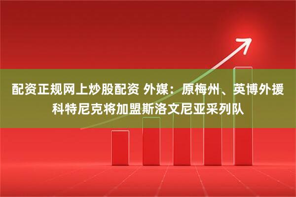 配资正规网上炒股配资 外媒：原梅州、英博外援科特尼克将加盟斯洛文尼亚采列队