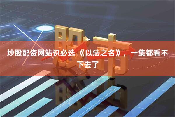 炒股配资网站识必选 《以法之名》，一集都看不下去了