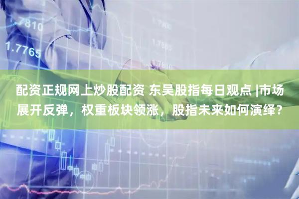 配资正规网上炒股配资 东吴股指每日观点 |市场展开反弹，权重板块领涨，股指未来如何演绎？