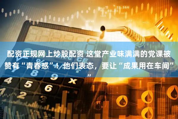 配资正规网上炒股配资 这堂产业味满满的党课被赞有“青春感”！他们表态，要让“成果用在车间”