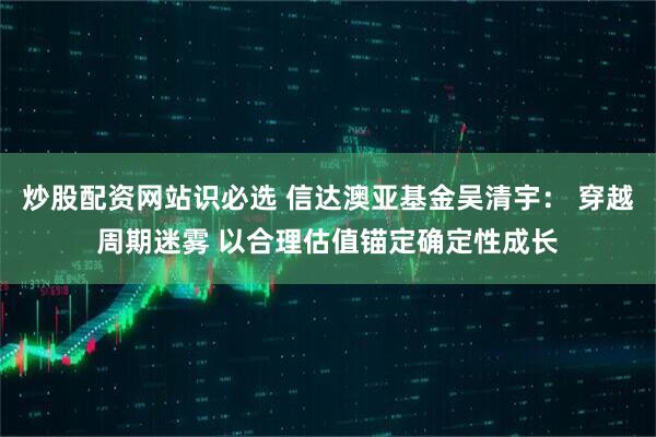 炒股配资网站识必选 信达澳亚基金吴清宇： 穿越周期迷雾 以合理估值锚定确定性成长