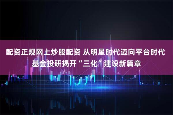 配资正规网上炒股配资 从明星时代迈向平台时代 基金投研揭开“三化”建设新篇章