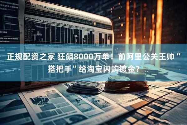 正规配资之家 狂飙8000万单！前阿里公关王帅“搭把手”给淘宝闪购镀金？