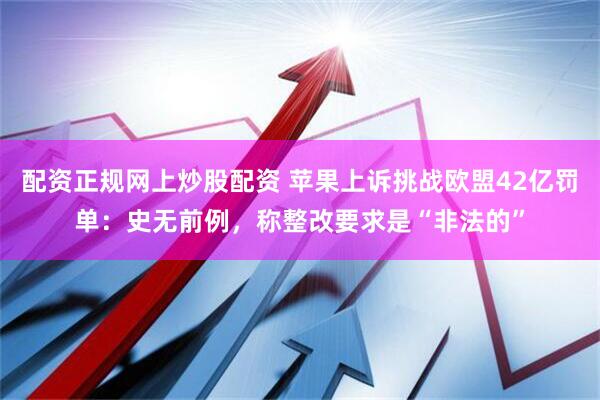 配资正规网上炒股配资 苹果上诉挑战欧盟42亿罚单：史无前例，称整改要求是“非法的”