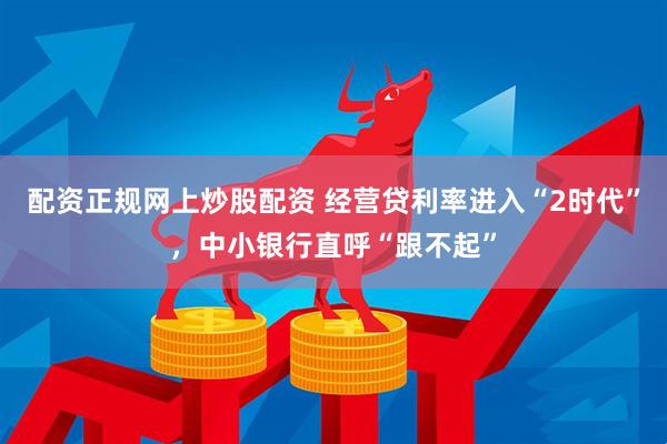 配资正规网上炒股配资 经营贷利率进入“2时代”，中小银行直呼“跟不起”