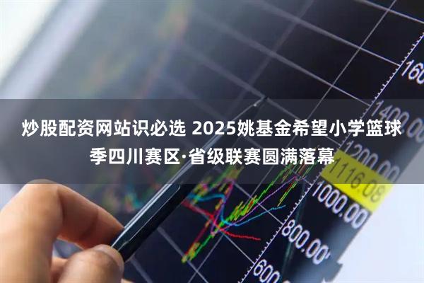 炒股配资网站识必选 2025姚基金希望小学篮球季四川赛区·省级联赛圆满落幕