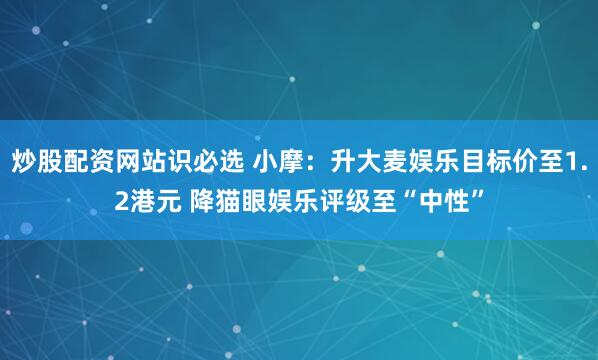 炒股配资网站识必选 小摩：升大麦娱乐目标价至1.2港元 降猫眼娱乐评级至“中性”