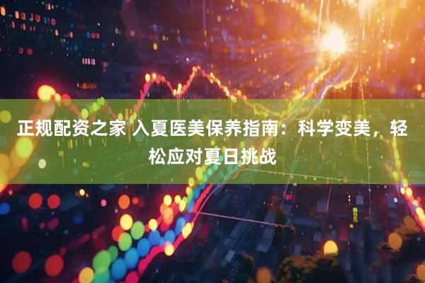 正规配资之家 入夏医美保养指南：科学变美，轻松应对夏日挑战