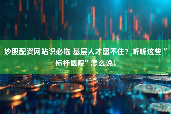 炒股配资网站识必选 基层人才留不住？听听这些“标杆医院”怎么说！