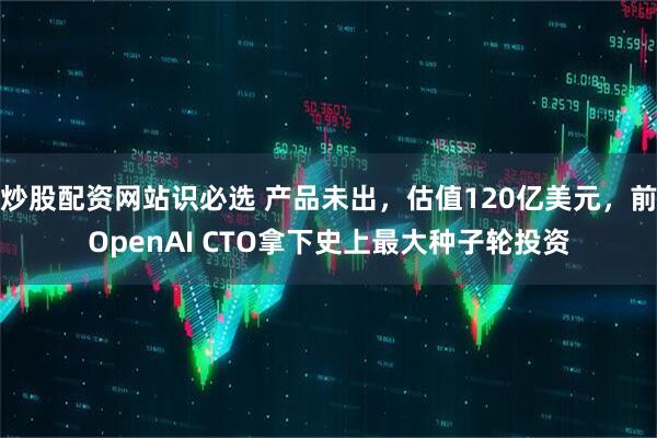 炒股配资网站识必选 产品未出，估值120亿美元，前OpenAI CTO拿下史上最大种子轮投资